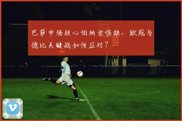 巴萨中场核心伯纳尔伤缺，欧冠与德比关键战如何应对？