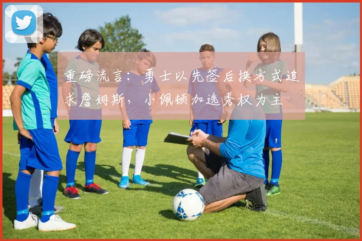 重磅流言:勇士以先签后换方式追求詹姆斯,小佩顿加选秀权为主