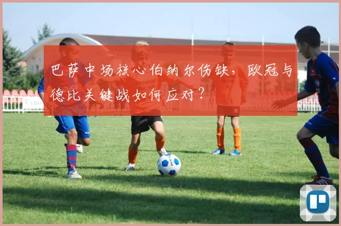 巴萨中场核心伯纳尔伤缺,欧冠与德比关键战如何应对?