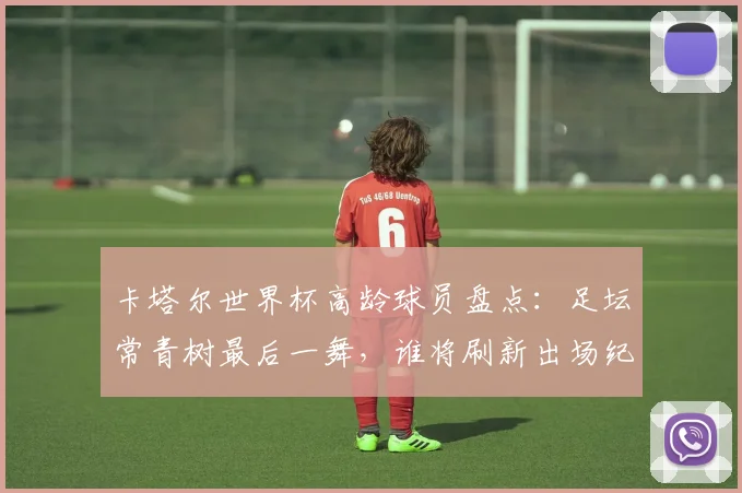 卡塔尔世界杯高龄球员盘点：足坛常青树最后一舞，谁将刷新出场纪录？