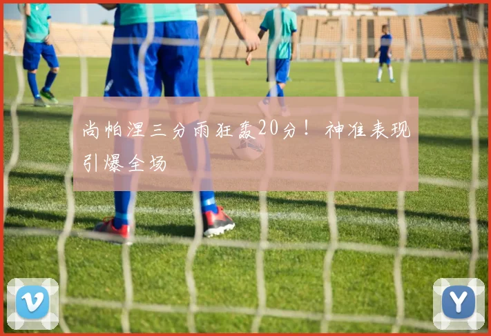 尚帕涅三分雨狂轰20分！神准表现引爆全场