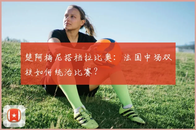 楚阿梅尼搭档拉比奥:法国中场双核如何统治比赛?