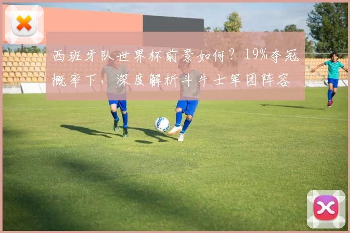 西班牙队世界杯前景如何？19%夺冠概率下，深度解析斗牛士军团阵容与晋级之路