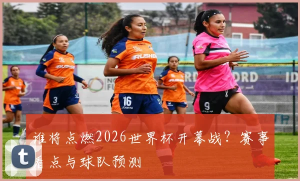 谁将点燃2026世界杯开幕战?赛事看点与球队预测
