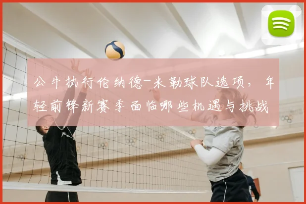 公牛执行伦纳德-米勒球队选项,年轻前锋新赛季面临哪些机遇与挑战?