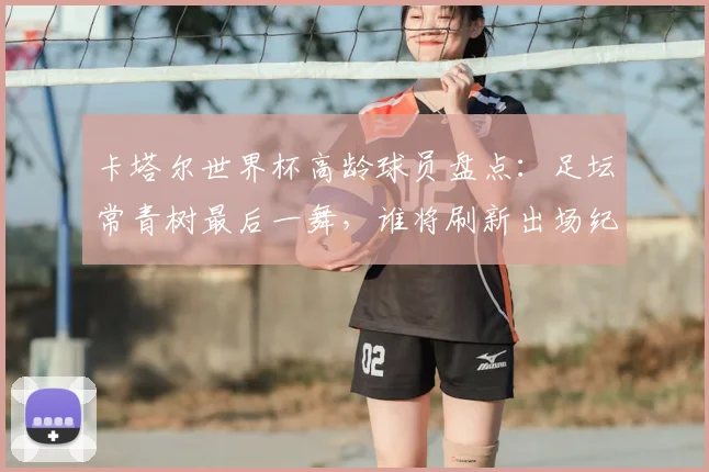 卡塔尔世界杯高龄球员盘点：足坛常青树最后一舞，谁将刷新出场纪录？