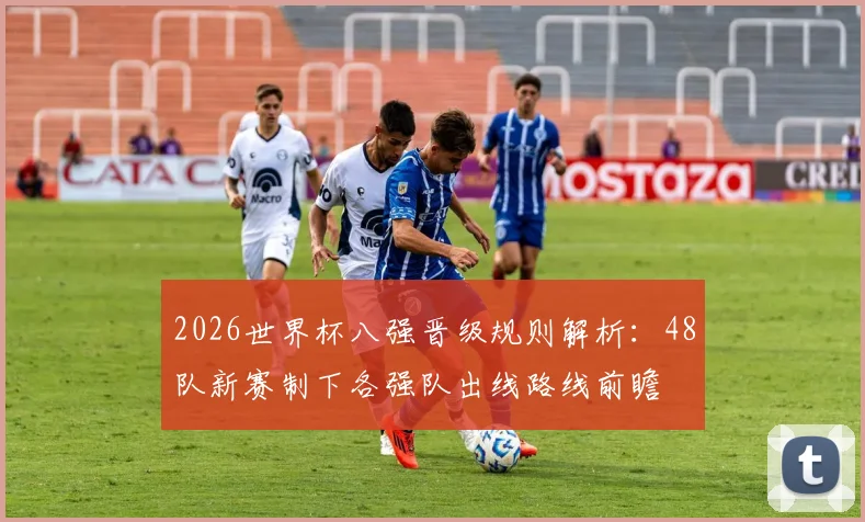 2026世界杯八强晋级规则解析：48队新赛制下各强队出线路线前瞻