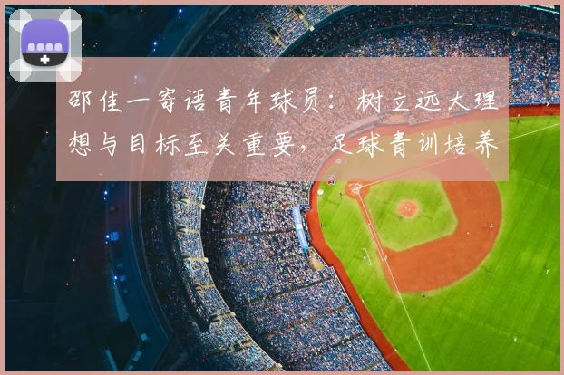 邵佳一寄语青年球员:树立远大理想与目标至关重要,足球青训培养雄心壮志的方法与规划建议