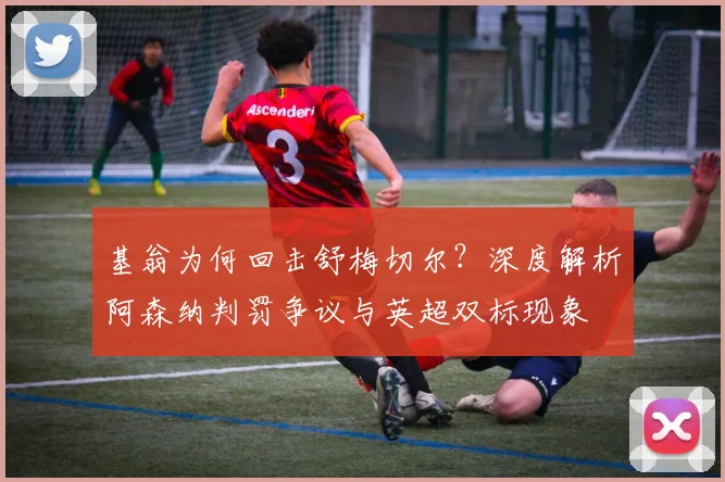 基翁为何回击舒梅切尔？深度解析阿森纳判罚争议与英超双标现象