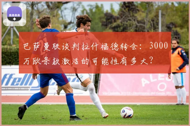 巴萨曼联谈判拉什福德转会:3000万欧条款激活的可能性有多大?
