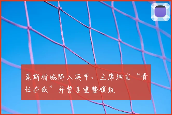 莱斯特城降入英甲,主席坦言“责任在我”并誓言重整旗鼓