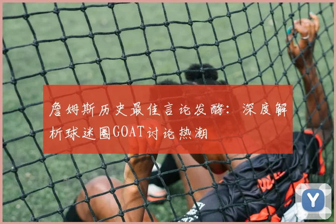 詹姆斯历史最佳言论发酵：深度解析球迷圈GOAT讨论热潮