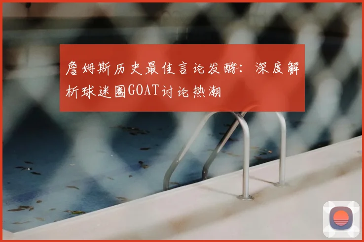 詹姆斯历史最佳言论发酵:深度解析球迷圈GOAT讨论热潮